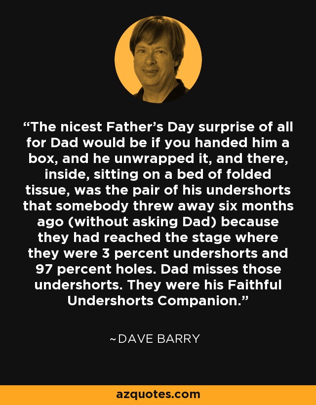 The nicest Father's Day surprise of all for Dad would be if you handed him a box, and he unwrapped it, and there, inside, sitting on a bed of folded tissue, was the pair of his undershorts that somebody threw away six months ago (without asking Dad) because they had reached the stage where they were 3 percent undershorts and 97 percent holes. Dad misses those undershorts. They were his Faithful Undershorts Companion. - Dave Barry