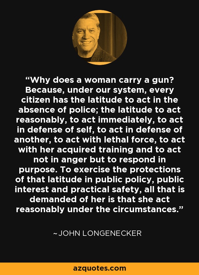 Why does a woman carry a gun? Because, under our system, every citizen has the latitude to act in the absence of police; the latitude to act reasonably, to act immediately, to act in defense of self, to act in defense of another, to act with lethal force, to act with her acquired training and to act not in anger but to respond in purpose. To exercise the protections of that latitude in public policy, public interest and practical safety, all that is demanded of her is that she act reasonably under the circumstances. - John Longenecker