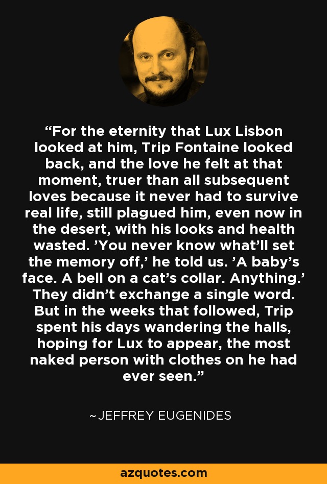 For the eternity that Lux Lisbon looked at him, Trip Fontaine looked back, and the love he felt at that moment, truer than all subsequent loves because it never had to survive real life, still plagued him, even now in the desert, with his looks and health wasted. 'You never know what'll set the memory off,' he told us. 'A baby's face. A bell on a cat's collar. Anything.' They didn't exchange a single word. But in the weeks that followed, Trip spent his days wandering the halls, hoping for Lux to appear, the most naked person with clothes on he had ever seen. - Jeffrey Eugenides