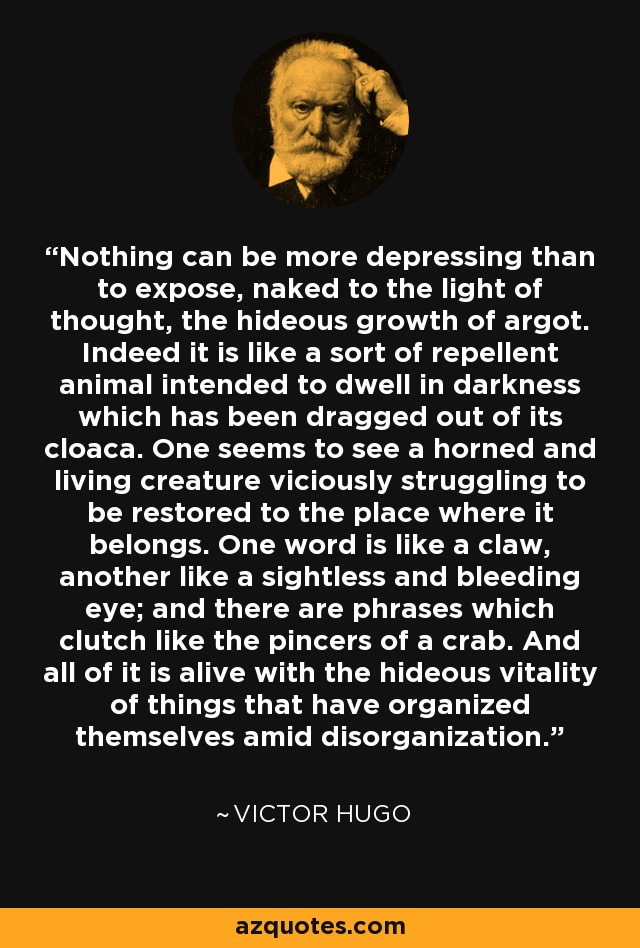 Nothing can be more depressing than to expose, naked to the light of thought, the hideous growth of argot. Indeed it is like a sort of repellent animal intended to dwell in darkness which has been dragged out of its cloaca. One seems to see a horned and living creature viciously struggling to be restored to the place where it belongs. One word is like a claw, another like a sightless and bleeding eye; and there are phrases which clutch like the pincers of a crab. And all of it is alive with the hideous vitality of things that have organized themselves amid disorganization. - Victor Hugo