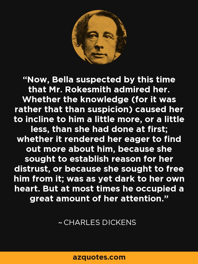 Now, Bella suspected by this time that Mr. Rokesmith admired her. Whether the knowledge (for it was rather that than suspicion) caused her to incline to him a little more, or a little less, than she had done at first; whether it rendered her eager to find out more about him, because she sought to establish reason for her distrust, or because she sought to free him from it; was as yet dark to her own heart. But at most times he occupied a great amount of her attention. - Charles Dickens