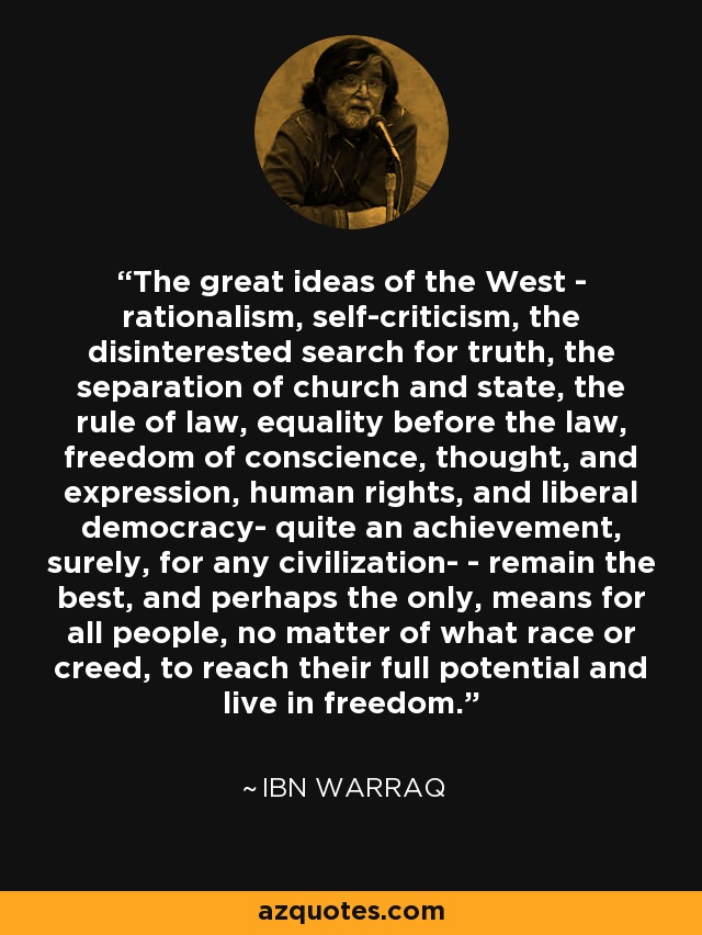 The great ideas of the West - rationalism, self-criticism, the disinterested search for truth, the separation of church and state, the rule of law, equality before the law, freedom of conscience, thought, and expression, human rights, and liberal democracy- quite an achievement, surely, for any civilization- - remain the best, and perhaps the only, means for all people, no matter of what race or creed, to reach their full potential and live in freedom. - Ibn Warraq