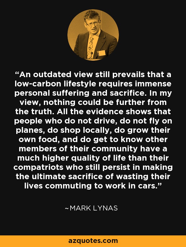 An outdated view still prevails that a low-carbon lifestyle requires immense personal suffering and sacrifice. In my view, nothing could be further from the truth. All the evidence shows that people who do not drive, do not fly on planes, do shop locally, do grow their own food, and do get to know other members of their community have a much higher quality of life than their compatriots who still persist in making the ultimate sacrifice of wasting their lives commuting to work in cars. - Mark Lynas