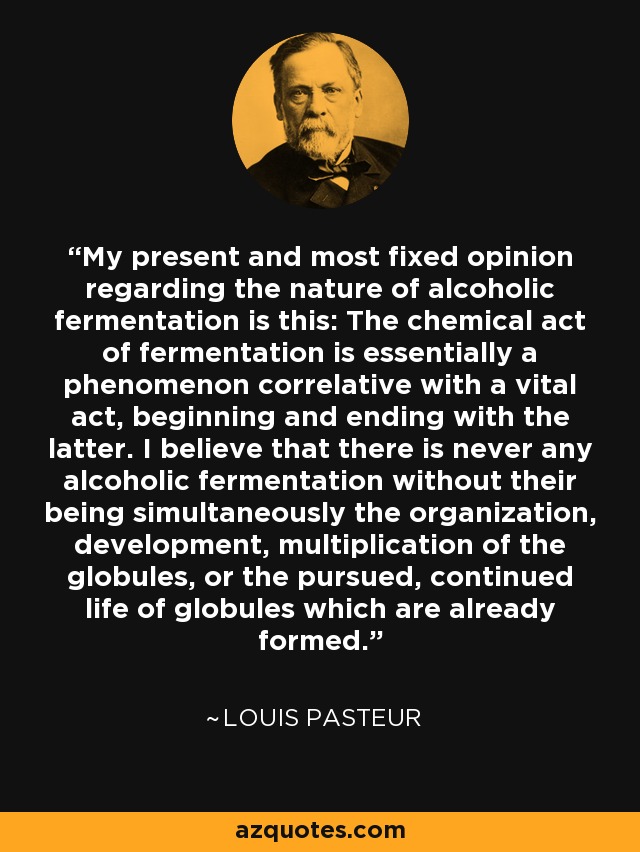 My present and most fixed opinion regarding the nature of alcoholic fermentation is this: The chemical act of fermentation is essentially a phenomenon correlative with a vital act, beginning and ending with the latter. I believe that there is never any alcoholic fermentation without their being simultaneously the organization, development, multiplication of the globules, or the pursued, continued life of globules which are already formed. - Louis Pasteur