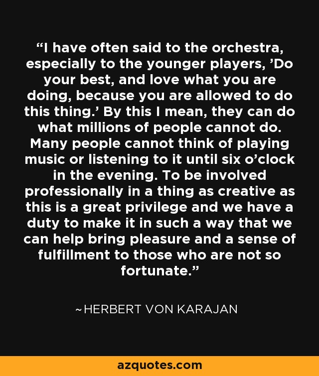 I have often said to the orchestra, especially to the younger players, 'Do your best, and love what you are doing, because you are allowed to do this thing.' By this I mean, they can do what millions of people cannot do. Many people cannot think of playing music or listening to it until six o'clock in the evening. To be involved professionally in a thing as creative as this is a great privilege and we have a duty to make it in such a way that we can help bring pleasure and a sense of fulfillment to those who are not so fortunate. - Herbert von Karajan