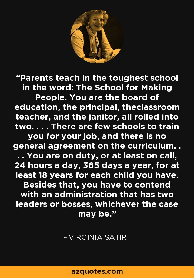 Parents teach in the toughest school in the word: The School for Making People. You are the board of education, the principal, theclassroom teacher, and the janitor, all rolled into two. . . . There are few schools to train you for your job, and there is no general agreement on the curriculum. . . . You are on duty, or at least on call, 24 hours a day, 365 days a year, for at least 18 years for each child you have. Besides that, you have to contend with an administration that has two leaders or bosses, whichever the case may be. - Virginia Satir