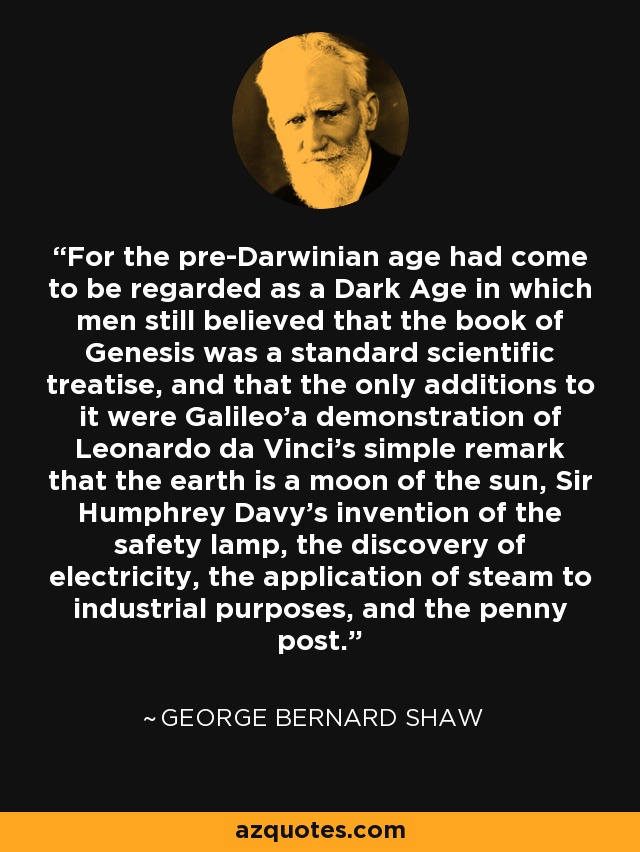 For the pre-Darwinian age had come to be regarded as a Dark Age in which men still believed that the book of Genesis was a standard scientific treatise, and that the only additions to it were Galileo'a demonstration of Leonardo da Vinci's simple remark that the earth is a moon of the sun, Sir Humphrey Davy's invention of the safety lamp, the discovery of electricity, the application of steam to industrial purposes, and the penny post. - George Bernard Shaw