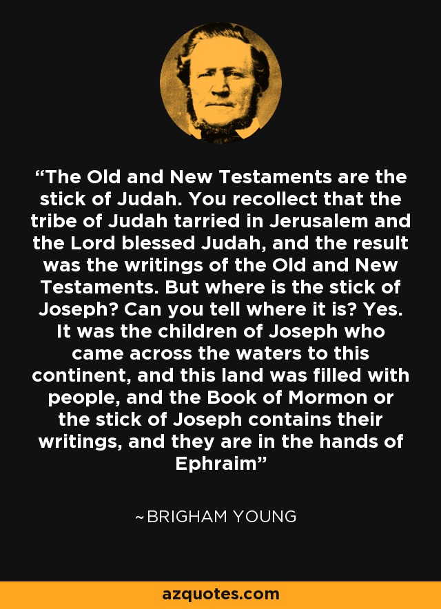 The Old and New Testaments are the stick of Judah. You recollect that the tribe of Judah tarried in Jerusalem and the Lord blessed Judah, and the result was the writings of the Old and New Testaments. But where is the stick of Joseph? Can you tell where it is? Yes. It was the children of Joseph who came across the waters to this continent, and this land was filled with people, and the Book of Mormon or the stick of Joseph contains their writings, and they are in the hands of Ephraim - Brigham Young