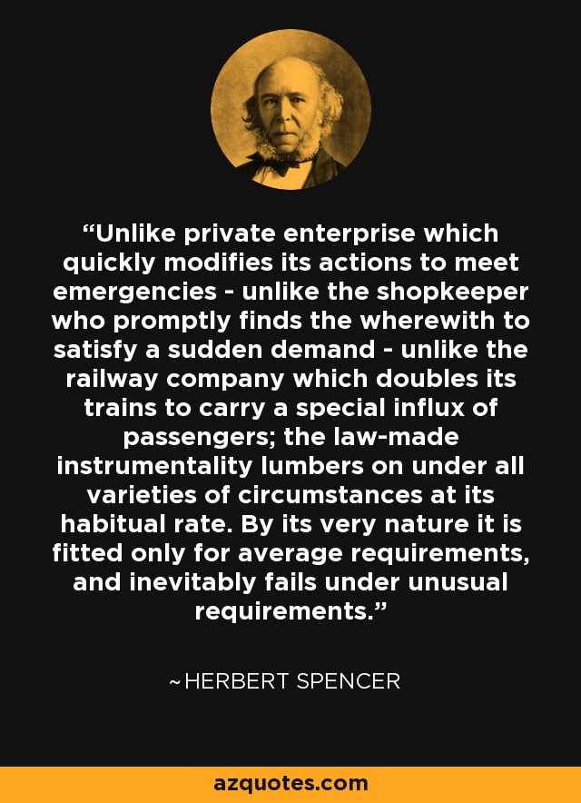 Unlike private enterprise which quickly modifies its actions to meet emergencies - unlike the shopkeeper who promptly finds the wherewith to satisfy a sudden demand - unlike the railway company which doubles its trains to carry a special influx of passengers; the law-made instrumentality lumbers on under all varieties of circumstances at its habitual rate. By its very nature it is fitted only for average requirements, and inevitably fails under unusual requirements. - Herbert Spencer