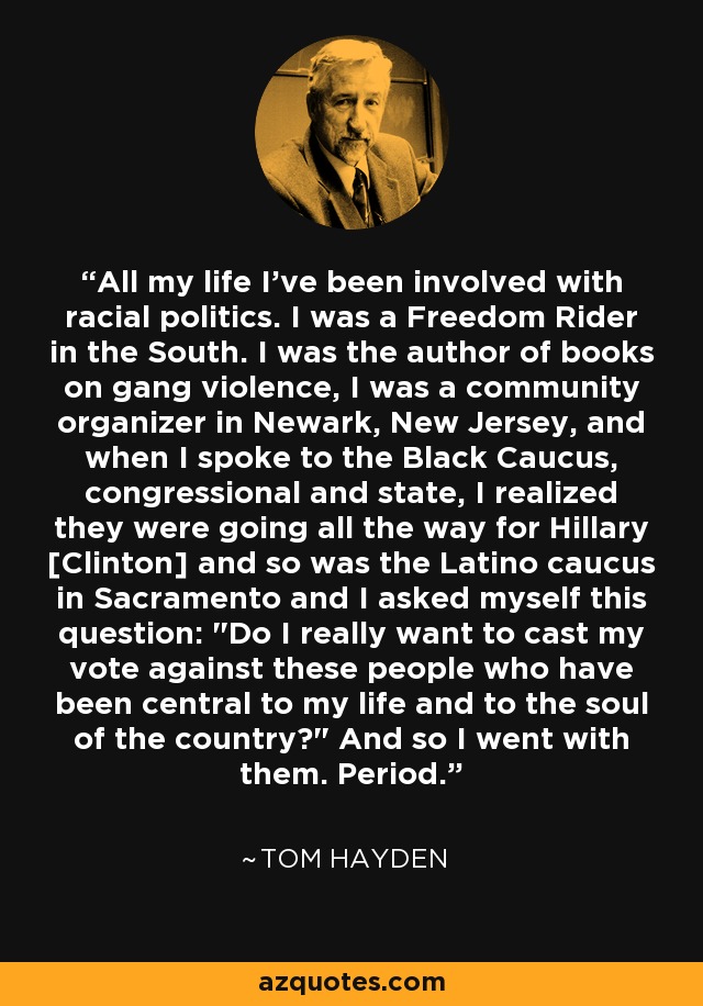 All my life I've been involved with racial politics. I was a Freedom Rider in the South. I was the author of books on gang violence, I was a community organizer in Newark, New Jersey, and when I spoke to the Black Caucus, congressional and state, I realized they were going all the way for Hillary [Clinton] and so was the Latino caucus in Sacramento and I asked myself this question: 