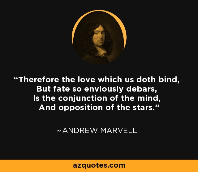 Therefore the love which us doth bind, But fate so enviously debars, Is the conjunction of the mind, And opposition of the stars. - Andrew Marvell