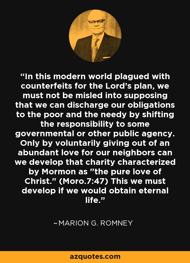 In this modern world plagued with counterfeits for the Lord's plan, we must not be misled into supposing that we can discharge our obligations to the poor and the needy by shifting the responsibility to some governmental or other public agency. Only by voluntarily giving out of an abundant love for our neighbors can we develop that charity characterized by Mormon as 
