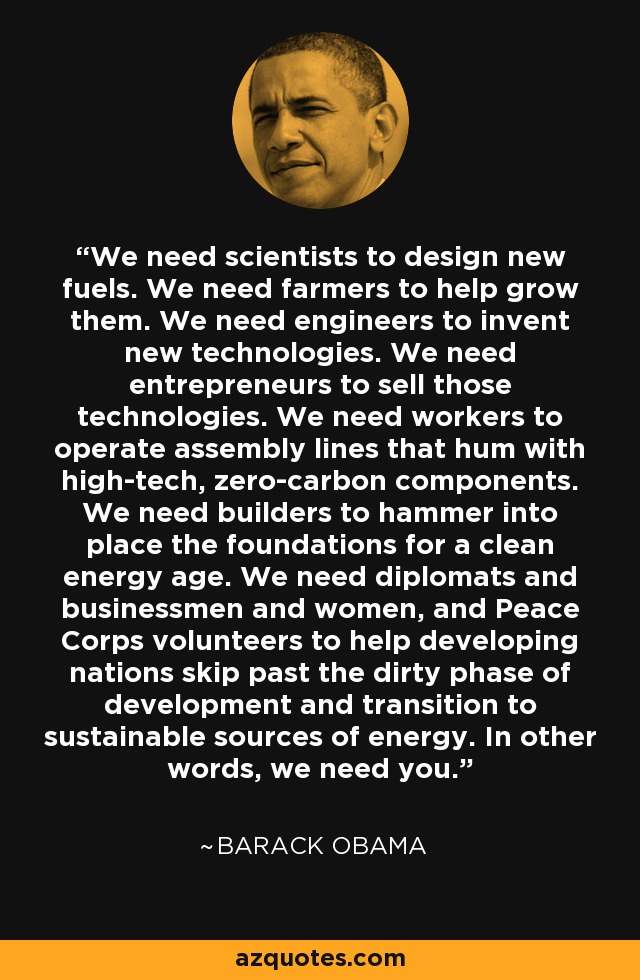 We need scientists to design new fuels. We need farmers to help grow them. We need engineers to invent new technologies. We need entrepreneurs to sell those technologies. We need workers to operate assembly lines that hum with high-tech, zero-carbon components. We need builders to hammer into place the foundations for a clean energy age. We need diplomats and businessmen and women, and Peace Corps volunteers to help developing nations skip past the dirty phase of development and transition to sustainable sources of energy. In other words, we need you. - Barack Obama