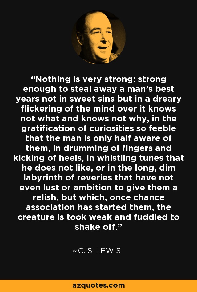 Nothing is very strong: strong enough to steal away a man's best years not in sweet sins but in a dreary flickering of the mind over it knows not what and knows not why, in the gratification of curiosities so feeble that the man is only half aware of them, in drumming of fingers and kicking of heels, in whistling tunes that he does not like, or in the long, dim labyrinth of reveries that have not even lust or ambition to give them a relish, but which, once chance association has started them, the creature is took weak and fuddled to shake off. - C. S. Lewis