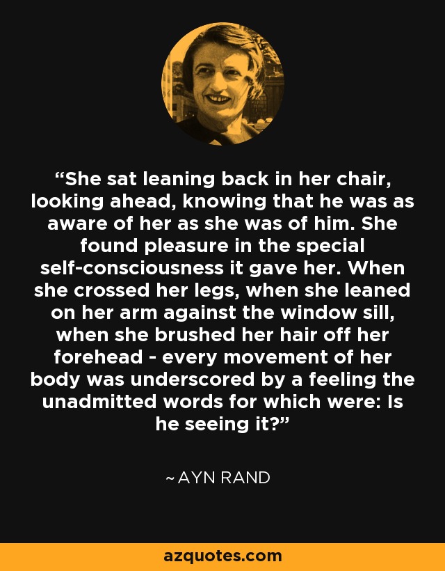 She sat leaning back in her chair, looking ahead, knowing that he was as aware of her as she was of him. She found pleasure in the special self-consciousness it gave her. When she crossed her legs, when she leaned on her arm against the window sill, when she brushed her hair off her forehead - every movement of her body was underscored by a feeling the unadmitted words for which were: Is he seeing it? - Ayn Rand