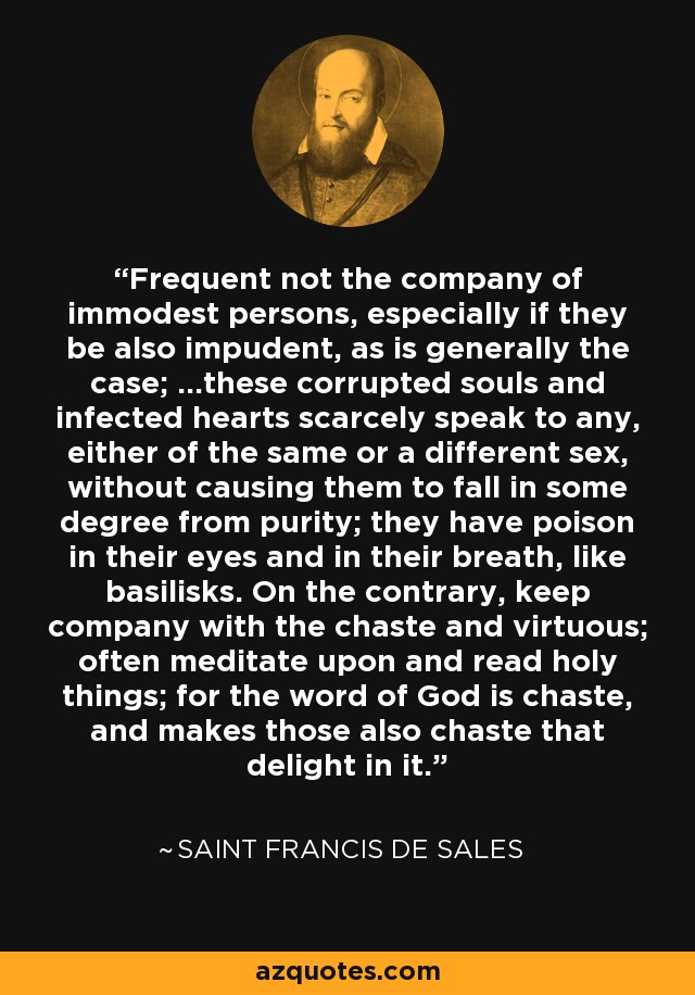 Frequent not the company of immodest persons, especially if they be also impudent, as is generally the case; ...these corrupted souls and infected hearts scarcely speak to any, either of the same or a different sex, without causing them to fall in some degree from purity; they have poison in their eyes and in their breath, like basilisks. On the contrary, keep company with the chaste and virtuous; often meditate upon and read holy things; for the word of God is chaste, and makes those also chaste that delight in it. - Saint Francis de Sales