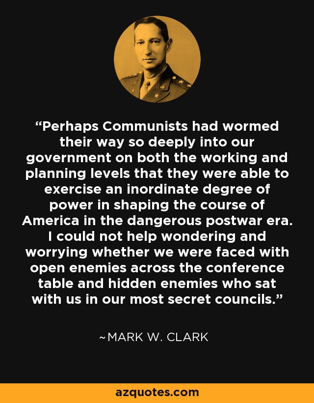 Perhaps Communists had wormed their way so deeply into our government on both the working and planning levels that they were able to exercise an inordinate degree of power in shaping the course of America in the dangerous postwar era. I could not help wondering and worrying whether we were faced with open enemies across the conference table and hidden enemies who sat with us in our most secret councils. - Mark W. Clark