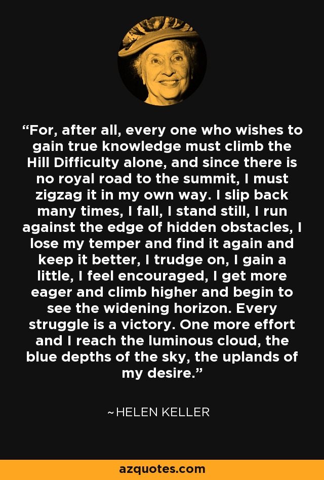 For, after all, every one who wishes to gain true knowledge must climb the Hill Difficulty alone, and since there is no royal road to the summit, I must zigzag it in my own way. I slip back many times, I fall, I stand still, I run against the edge of hidden obstacles, I lose my temper and find it again and keep it better, I trudge on, I gain a little, I feel encouraged, I get more eager and climb higher and begin to see the widening horizon. Every struggle is a victory. One more effort and I reach the luminous cloud, the blue depths of the sky, the uplands of my desire. - Helen Keller