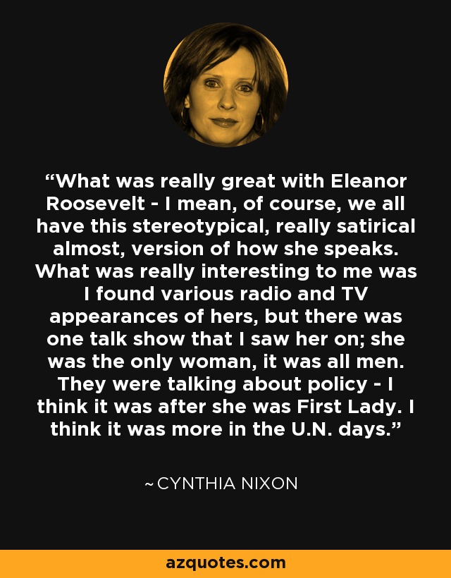 What was really great with Eleanor Roosevelt - I mean, of course, we all have this stereotypical, really satirical almost, version of how she speaks. What was really interesting to me was I found various radio and TV appearances of hers, but there was one talk show that I saw her on; she was the only woman, it was all men. They were talking about policy - I think it was after she was First Lady. I think it was more in the U.N. days. - Cynthia Nixon