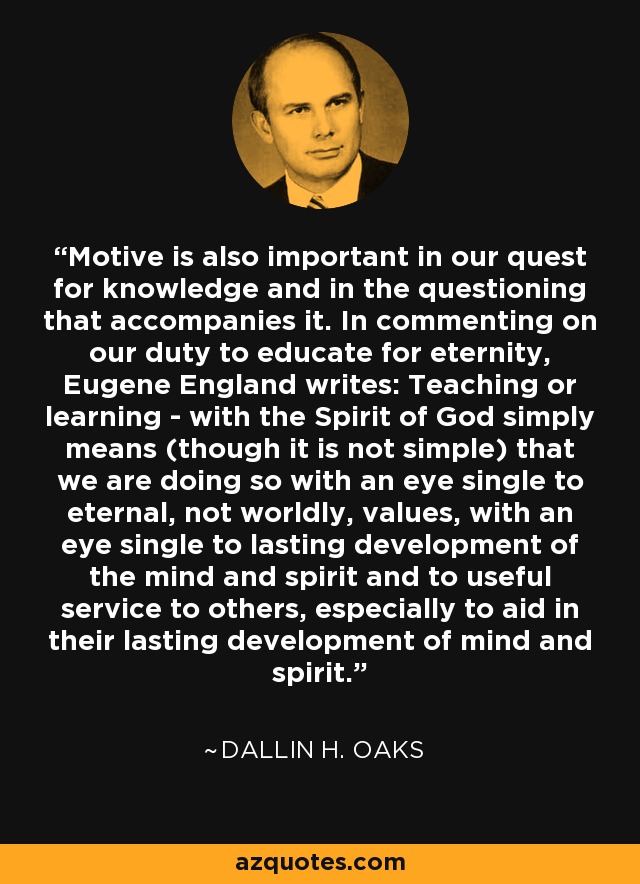 Motive is also important in our quest for knowledge and in the questioning that accompanies it. In commenting on our duty to educate for eternity, Eugene England writes: Teaching or learning - with the Spirit of God simply means (though it is not simple) that we are doing so with an eye single to eternal, not worldly, values, with an eye single to lasting development of the mind and spirit and to useful service to others, especially to aid in their lasting development of mind and spirit. - Dallin H. Oaks