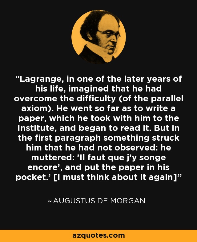 Lagrange, in one of the later years of his life, imagined that he had overcome the difficulty (of the parallel axiom). He went so far as to write a paper, which he took with him to the Institute, and began to read it. But in the first paragraph something struck him that he had not observed: he muttered: 'Il faut que j'y songe encore', and put the paper in his pocket.' [I must think about it again] - Augustus De Morgan