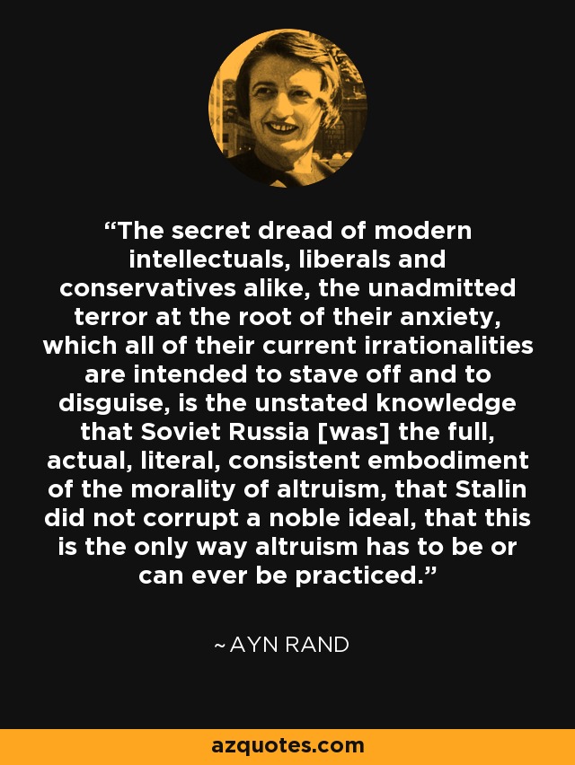 The secret dread of modern intellectuals, liberals and conservatives alike, the unadmitted terror at the root of their anxiety, which all of their current irrationalities are intended to stave off and to disguise, is the unstated knowledge that Soviet Russia [was] the full, actual, literal, consistent embodiment of the morality of altruism, that Stalin did not corrupt a noble ideal, that this is the only way altruism has to be or can ever be practiced. - Ayn Rand