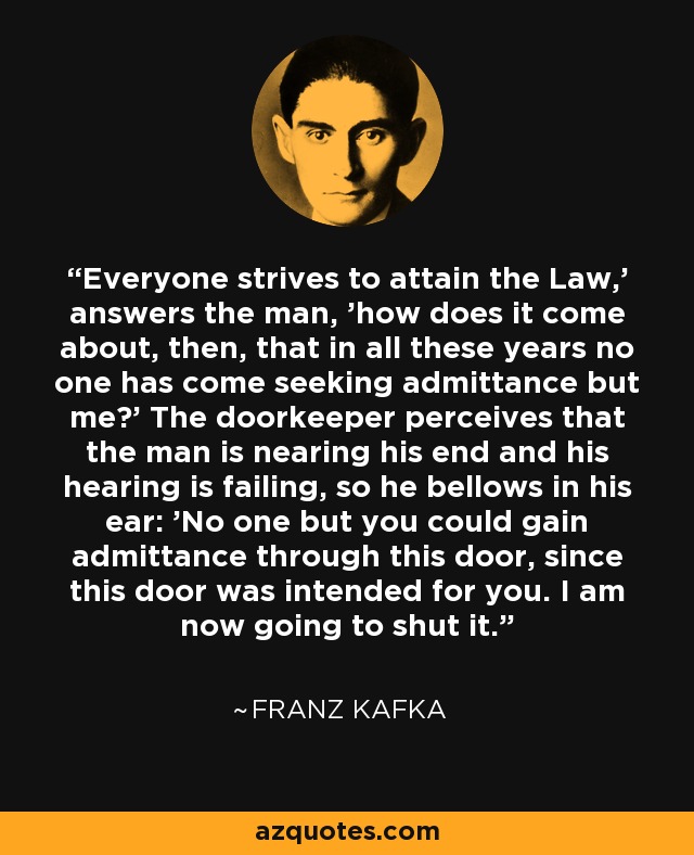 Everyone strives to attain the Law,' answers the man, 'how does it come about, then, that in all these years no one has come seeking admittance but me?' The doorkeeper perceives that the man is nearing his end and his hearing is failing, so he bellows in his ear: 'No one but you could gain admittance through this door, since this door was intended for you. I am now going to shut it. - Franz Kafka