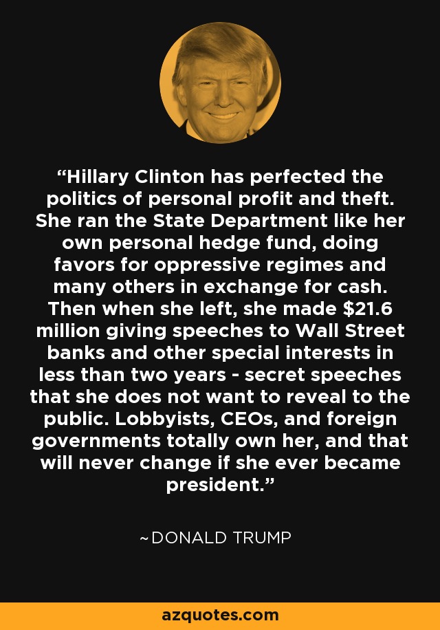 Hillary Clinton has perfected the politics of personal profit and theft. She ran the State Department like her own personal hedge fund, doing favors for oppressive regimes and many others in exchange for cash. Then when she left, she made $21.6 million giving speeches to Wall Street banks and other special interests in less than two years - secret speeches that she does not want to reveal to the public. Lobbyists, CEOs, and foreign governments totally own her, and that will never change if she ever became president. - Donald Trump