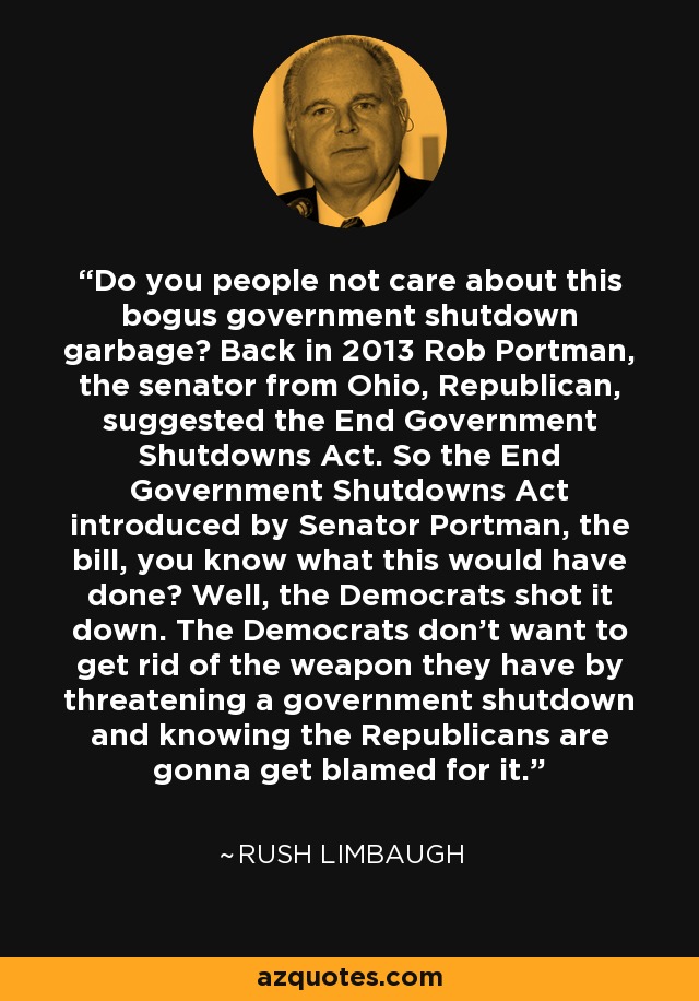 Do you people not care about this bogus government shutdown garbage? Back in 2013 Rob Portman, the senator from Ohio, Republican, suggested the End Government Shutdowns Act. So the End Government Shutdowns Act introduced by Senator Portman, the bill, you know what this would have done? Well, the Democrats shot it down. The Democrats don't want to get rid of the weapon they have by threatening a government shutdown and knowing the Republicans are gonna get blamed for it. - Rush Limbaugh