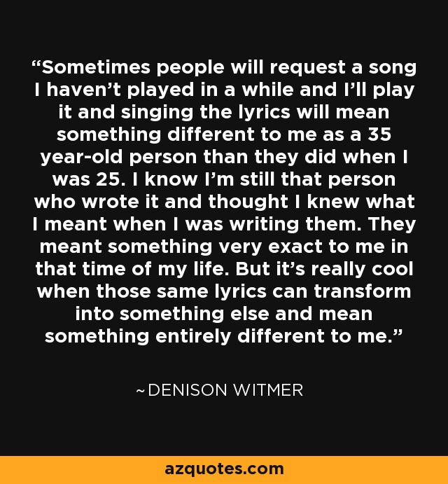 Sometimes people will request a song I haven't played in a while and I'll play it and singing the lyrics will mean something different to me as a 35 year-old person than they did when I was 25. I know I'm still that person who wrote it and thought I knew what I meant when I was writing them. They meant something very exact to me in that time of my life. But it's really cool when those same lyrics can transform into something else and mean something entirely different to me. - Denison Witmer