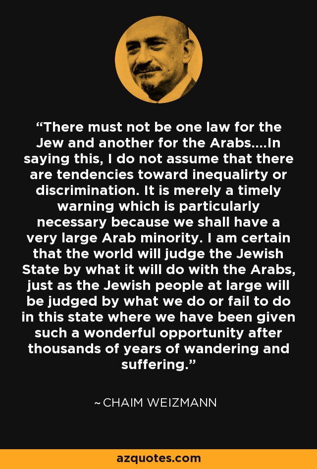 There must not be one law for the Jew and another for the Arabs....In saying this, I do not assume that there are tendencies toward inequalirty or discrimination. It is merely a timely warning which is particularly necessary because we shall have a very large Arab minority. I am certain that the world will judge the Jewish State by what it will do with the Arabs, just as the Jewish people at large will be judged by what we do or fail to do in this state where we have been given such a wonderful opportunity after thousands of years of wandering and suffering. - Chaim Weizmann