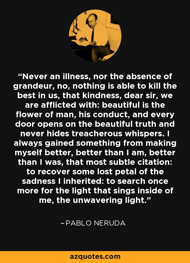 Never an illness, nor the absence of grandeur, no, nothing is able to kill the best in us, that kindness, dear sir, we are afflicted with: beautiful is the flower of man, his conduct, and every door opens on the beautiful truth and never hides treacherous whispers. I always gained something from making myself better, better than I am, better than I was, that most subtle citation: to recover some lost petal of the sadness I inherited: to search once more for the light that sings inside of me, the unwavering light. - Pablo Neruda