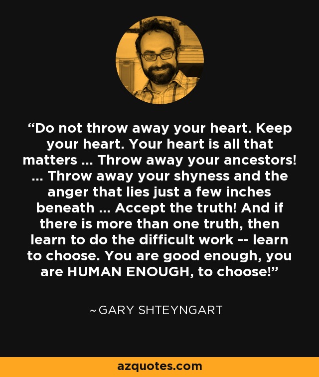 Do not throw away your heart. Keep your heart. Your heart is all that matters ... Throw away your ancestors! ... Throw away your shyness and the anger that lies just a few inches beneath ... Accept the truth! And if there is more than one truth, then learn to do the difficult work -- learn to choose. You are good enough, you are HUMAN ENOUGH, to choose! - Gary Shteyngart