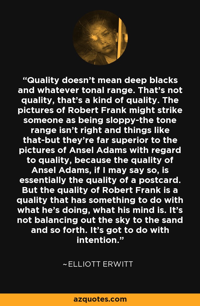 Quality doesn't mean deep blacks and whatever tonal range. That's not quality, that's a kind of quality. The pictures of Robert Frank might strike someone as being sloppy-the tone range isn't right and things like that-but they're far superior to the pictures of Ansel Adams with regard to quality, because the quality of Ansel Adams, if I may say so, is essentially the quality of a postcard. But the quality of Robert Frank is a quality that has something to do with what he's doing, what his mind is. It's not balancing out the sky to the sand and so forth. It's got to do with intention. - Elliott Erwitt