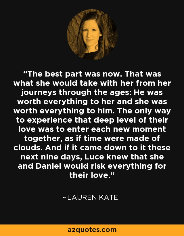 The best part was now. That was what she would take with her from her journeys through the ages: He was worth everything to her and she was worth everything to him. The only way to experience that deep level of their love was to enter each new moment together, as if time were made of clouds. And if it came down to it these next nine days, Luce knew that she and Daniel would risk everything for their love. - Lauren Kate