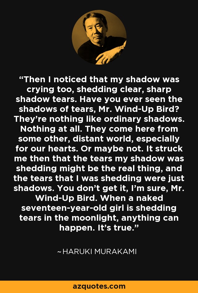 Then I noticed that my shadow was crying too, shedding clear, sharp shadow tears. Have you ever seen the shadows of tears, Mr. Wind-Up Bird? They’re nothing like ordinary shadows. Nothing at all. They come here from some other, distant world, especially for our hearts. Or maybe not. It struck me then that the tears my shadow was shedding might be the real thing, and the tears that I was shedding were just shadows. You don’t get it, I’m sure, Mr. Wind-Up Bird. When a naked seventeen-year-old girl is shedding tears in the moonlight, anything can happen. It’s true. - Haruki Murakami