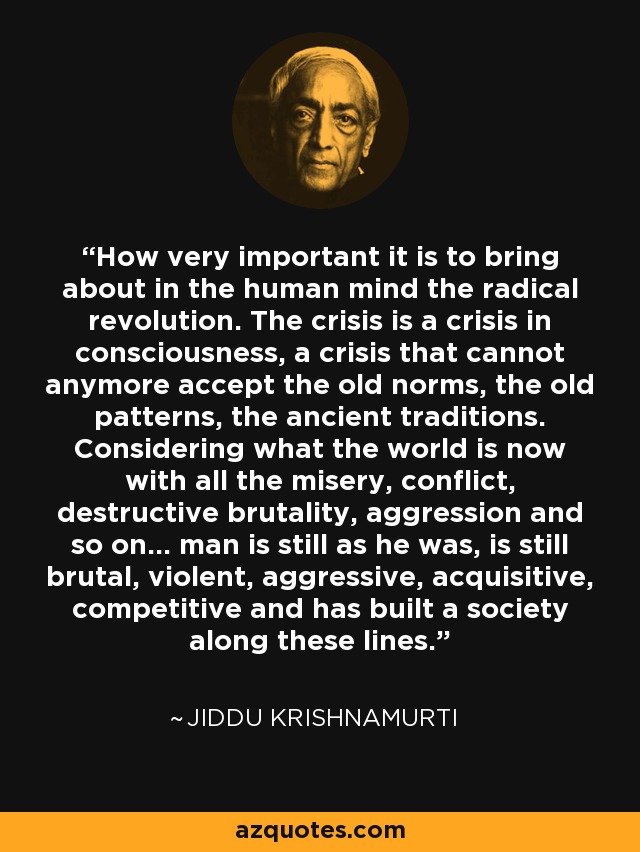 How very important it is to bring about in the human mind the radical revolution. The crisis is a crisis in consciousness, a crisis that cannot anymore accept the old norms, the old patterns, the ancient traditions. Considering what the world is now with all the misery, conflict, destructive brutality, aggression and so on... man is still as he was, is still brutal, violent, aggressive, acquisitive, competitive and has built a society along these lines. - Jiddu Krishnamurti