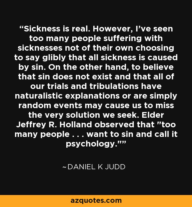 Sickness is real. However, I've seen too many people suffering with sicknesses not of their own choosing to say glibly that all sickness is caused by sin. On the other hand, to believe that sin does not exist and that all of our trials and tribulations have naturalistic explanations or are simply random events may cause us to miss the very solution we seek. Elder Jeffrey R. Holland observed that 
