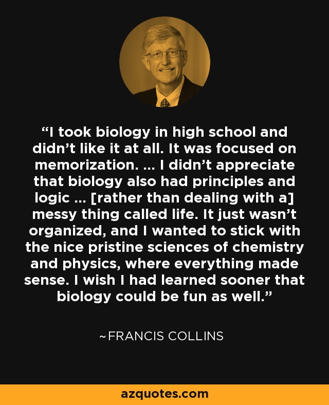 I took biology in high school and didn't like it at all. It was focused on memorization. ... I didn't appreciate that biology also had principles and logic ... [rather than dealing with a] messy thing called life. It just wasn't organized, and I wanted to stick with the nice pristine sciences of chemistry and physics, where everything made sense. I wish I had learned sooner that biology could be fun as well. - Francis Collins