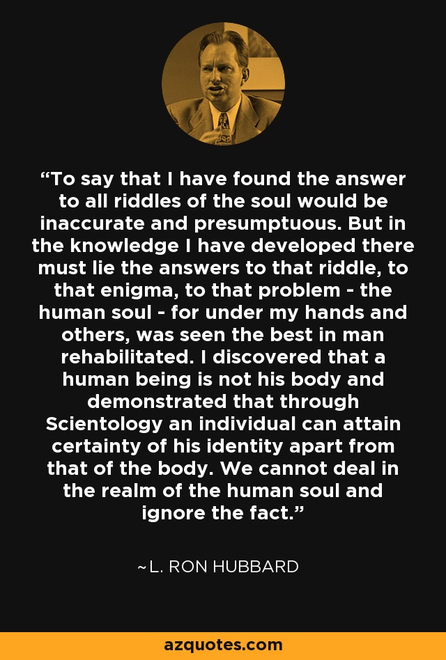 To say that I have found the answer to all riddles of the soul would be inaccurate and presumptuous. But in the knowledge I have developed there must lie the answers to that riddle, to that enigma, to that problem - the human soul - for under my hands and others, was seen the best in man rehabilitated. I discovered that a human being is not his body and demonstrated that through Scientology an individual can attain certainty of his identity apart from that of the body. We cannot deal in the realm of the human soul and ignore the fact. - L. Ron Hubbard