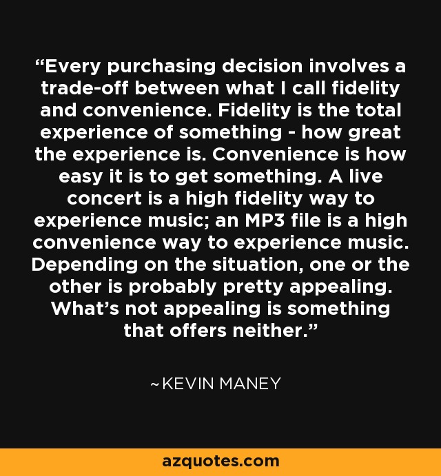 Every purchasing decision involves a trade-off between what I call fidelity and convenience. Fidelity is the total experience of something - how great the experience is. Convenience is how easy it is to get something. A live concert is a high fidelity way to experience music; an MP3 file is a high convenience way to experience music. Depending on the situation, one or the other is probably pretty appealing. What's not appealing is something that offers neither. - Kevin Maney