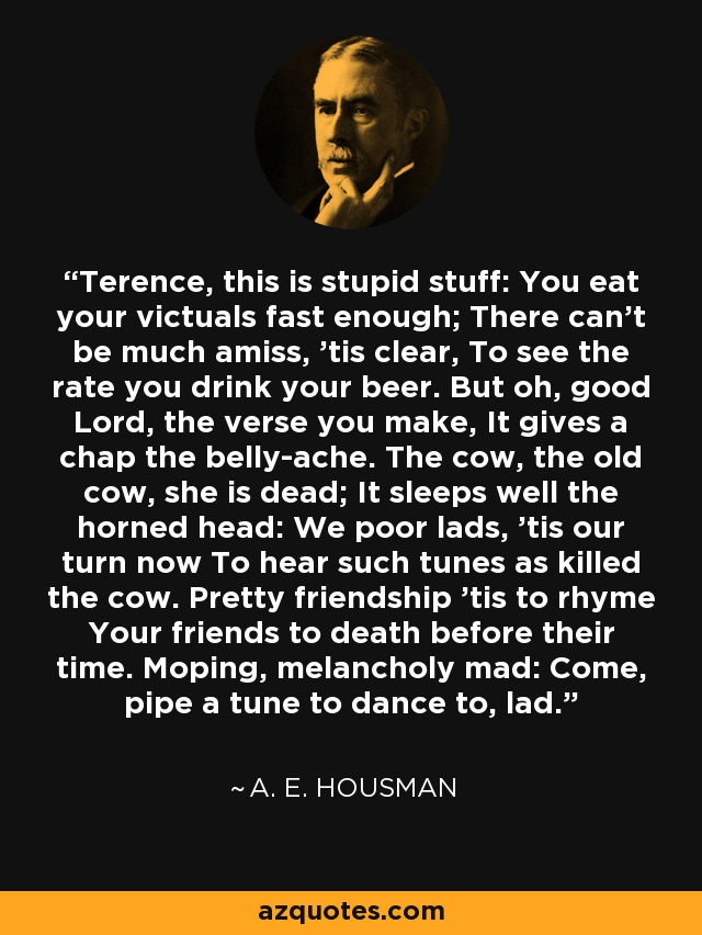 Terence, this is stupid stuff: You eat your victuals fast enough; There can't be much amiss, 'tis clear, To see the rate you drink your beer. But oh, good Lord, the verse you make, It gives a chap the belly-ache. The cow, the old cow, she is dead; It sleeps well the horned head: We poor lads, 'tis our turn now To hear such tunes as killed the cow. Pretty friendship 'tis to rhyme Your friends to death before their time. Moping, melancholy mad: Come, pipe a tune to dance to, lad. - A. E. Housman