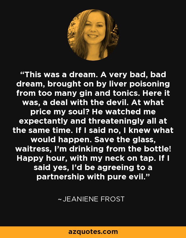 This was a dream. A very bad, bad dream, brought on by liver poisoning from too many gin and tonics. Here it was, a deal with the devil. At what price my soul? He watched me expectantly and threateningly all at the same time. If I said no, I knew what would happen. Save the glass, waitress, I’m drinking from the bottle! Happy hour, with my neck on tap. If I said yes, I’d be agreeing to a partnership with pure evil. - Jeaniene Frost