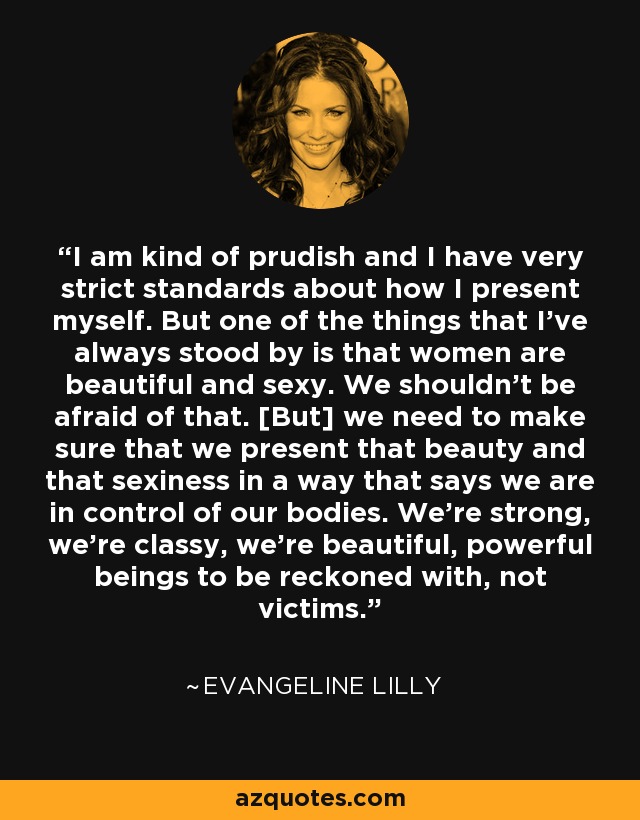 I am kind of prudish and I have very strict standards about how I present myself. But one of the things that I've always stood by is that women are beautiful and sexy. We shouldn't be afraid of that. [But] we need to make sure that we present that beauty and that sexiness in a way that says we are in control of our bodies. We're strong, we're classy, we're beautiful, powerful beings to be reckoned with, not victims. - Evangeline Lilly