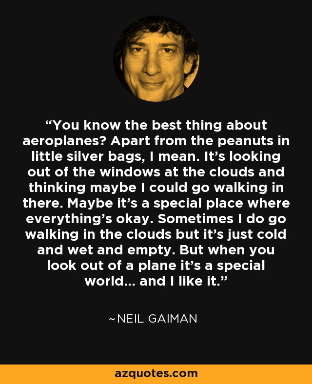 You know the best thing about aeroplanes? Apart from the peanuts in little silver bags, I mean. It's looking out of the windows at the clouds and thinking maybe I could go walking in there. Maybe it's a special place where everything's okay. Sometimes I do go walking in the clouds but it's just cold and wet and empty. But when you look out of a plane it's a special world... and I like it. - Neil Gaiman