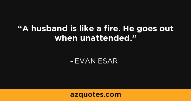 A husband is like a fire. He goes out when unattended. - Evan Esar