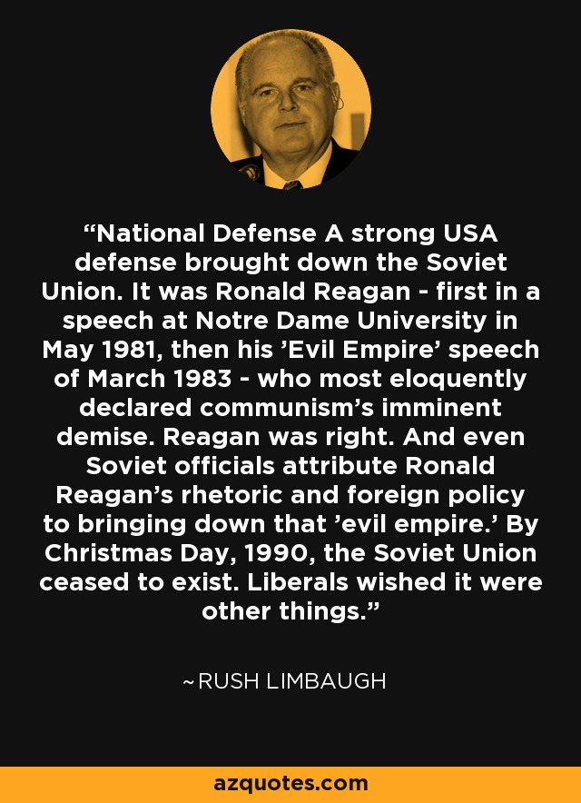 National Defense A strong USA defense brought down the Soviet Union. It was Ronald Reagan - first in a speech at Notre Dame University in May 1981, then his 'Evil Empire' speech of March 1983 - who most eloquently declared communism's imminent demise. Reagan was right. And even Soviet officials attribute Ronald Reagan's rhetoric and foreign policy to bringing down that 'evil empire.' By Christmas Day, 1990, the Soviet Union ceased to exist. Liberals wished it were other things. - Rush Limbaugh