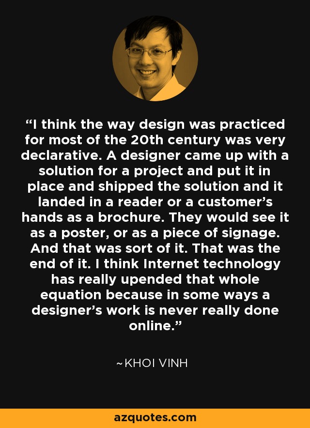 I think the way design was practiced for most of the 20th century was very declarative. A designer came up with a solution for a project and put it in place and shipped the solution and it landed in a reader or a customer's hands as a brochure. They would see it as a poster, or as a piece of signage. And that was sort of it. That was the end of it. I think Internet technology has really upended that whole equation because in some ways a designer's work is never really done online. - Khoi Vinh