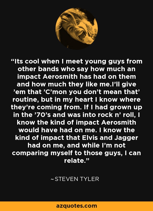 Its cool when I meet young guys from other bands who say how much an impact Aerosmith has had on them and how much they like me.I'll give 'em that 'C'mon you don't mean that' routine, but in my heart I know where they're coming from. If I had grown up in the '70's and was into rock n' roll, I know the kind of impact Aerosmith would have had on me. I know the kind of impact that Elvis and Jagger had on me, and while I'm not comparing myself to those guys, I can relate. - Steven Tyler