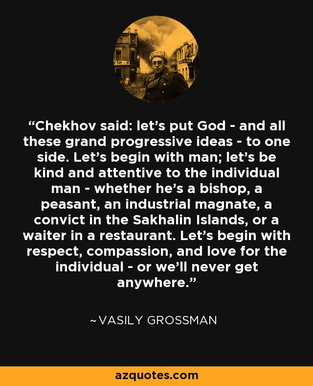Chekhov said: let's put God - and all these grand progressive ideas - to one side. Let's begin with man; let's be kind and attentive to the individual man - whether he's a bishop, a peasant, an industrial magnate, a convict in the Sakhalin Islands, or a waiter in a restaurant. Let's begin with respect, compassion, and love for the individual - or we'll never get anywhere. - Vasily Grossman